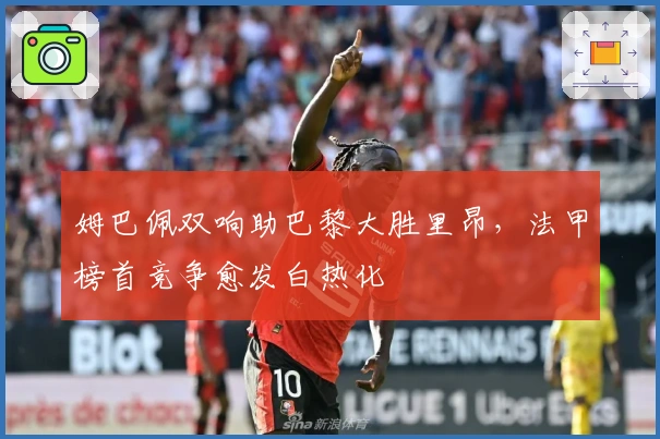 姆巴佩双响助巴黎大胜里昂，法甲榜首竞争愈发白热化