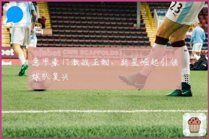 意甲豪门激战正酣，新星崛起引领球队复兴