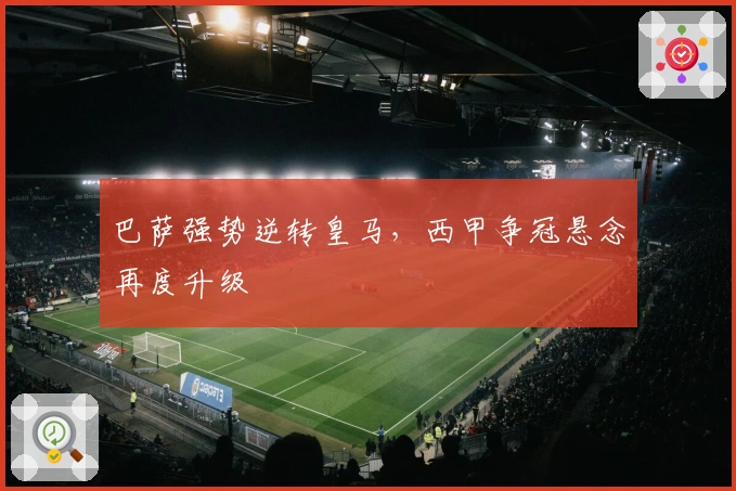 巴萨强势逆转皇马，西甲争冠悬念再度升级