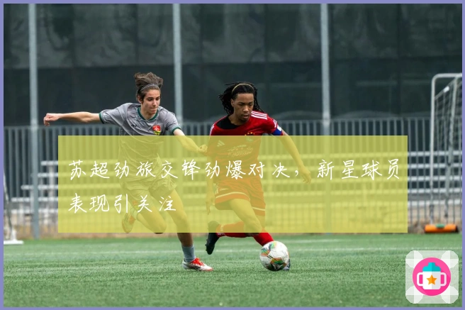 苏超劲旅交锋劲爆对决，新星球员表现引关注