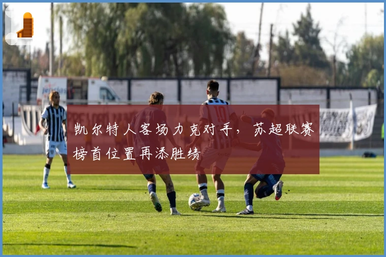 凯尔特人客场力克对手，苏超联赛榜首位置再添胜绩