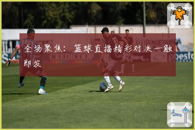 全场聚焦：篮球直播精彩对决一触即发