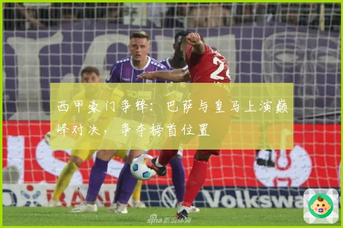 西甲豪门争锋：巴萨与皇马上演巅峰对决，争夺榜首位置