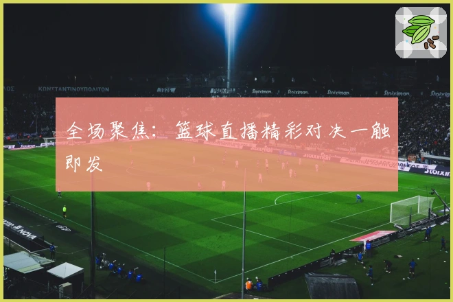 全场聚焦：篮球直播精彩对决一触即发