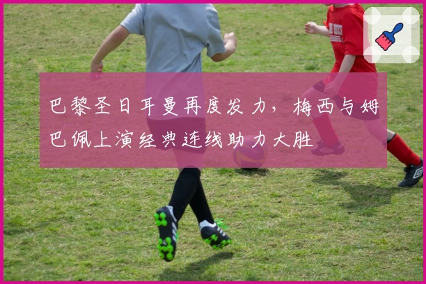 巴黎圣日耳曼再度发力，梅西与姆巴佩上演经典连线助力大胜